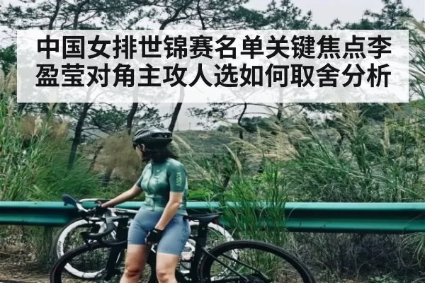 中国女排世锦赛名单关键焦点李盈莹对角主攻人选如何取舍分析