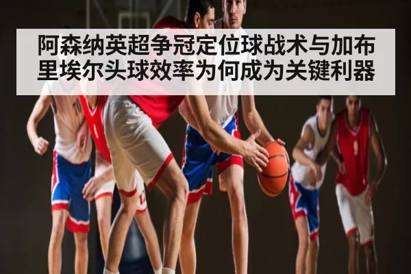 阿森纳英超争冠定位球战术与加布里埃尔头球效率为何成为关键利器