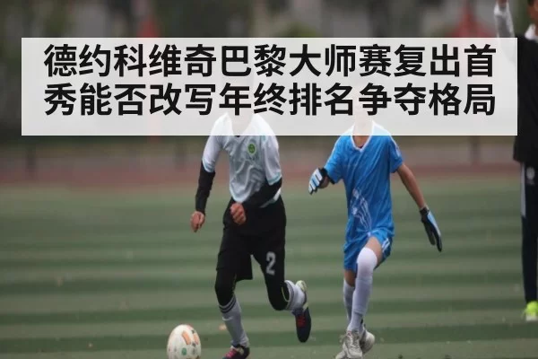 德约科维奇巴黎大师赛复出首秀能否改写年终排名争夺格局